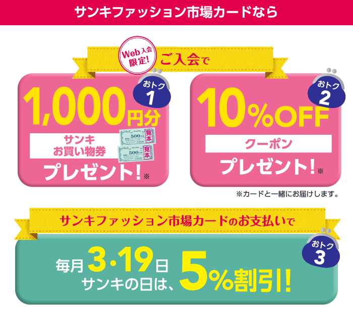 サンキファッション市場カードなら、Webでご入会いただくとサンキお買い物券1,000円分と10%OFFクーポンをもれなくプレゼント！※カードと一緒にお届けします。毎月3・19日サンキの日は、サンキファッション市場カードでお支払いいただくと、5％割引！