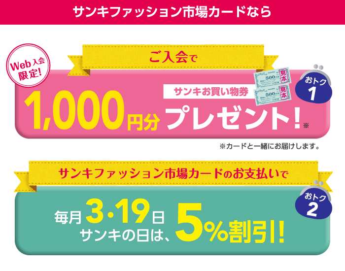 サンキファッション市場カードなら、Webでご入会いただくとサンキお買い物券1,000円分をもれなくプレゼント！※カードと一緒にお届けします。毎月3・19日サンキの日は、サンキファッション市場カードでお支払いいただくと、5％割引！